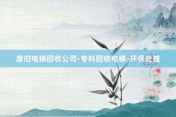废旧电梯回收公司-专科回收电梯-环保处理