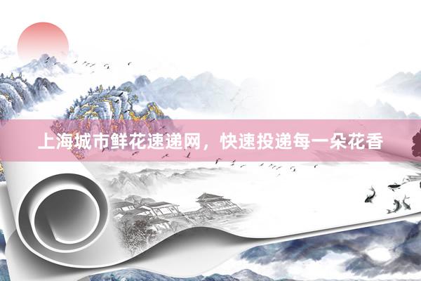 上海城市鲜花速递网，快速投递每一朵花香